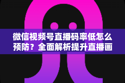 微信视频号直播码率低怎么预防?全面解析提升直播画质的实用方案与避坑指南 微信视频号直播码率低怎么预防?全面解析提升直播画质的实用方案与避坑指南