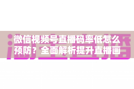 微信视频号直播码率低怎么预防?全面解析提升直播画质的实用方案与避坑指南 微信视频号直播码率低怎么预防?全面解析提升直播画质的实用方案与避坑指南