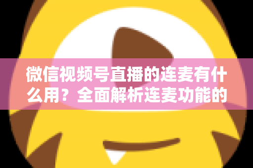 微信视频号直播的连麦有什么用？全面解析连麦功能的核心价值与实用玩法