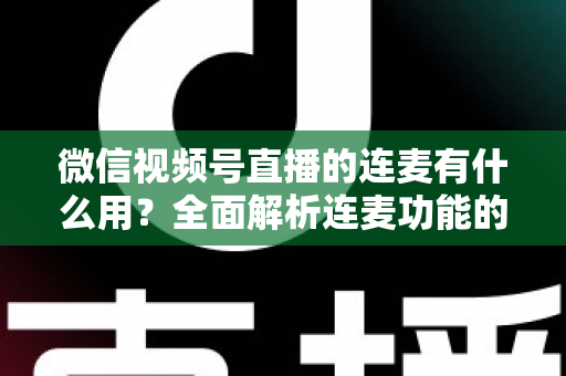 微信视频号直播的连麦有什么用？全面解析连麦功能的核心价值与实用玩法