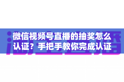 微信视频号直播的抽奖怎么认证？手把手教你完成认证流程与合规抽奖