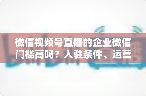 微信视频号直播的企业微信门槛高吗?入驻条件、运营攻略与实战全解析 微信视频号直播的企业微信门槛高吗?入驻条件、运营攻略与实战全解析