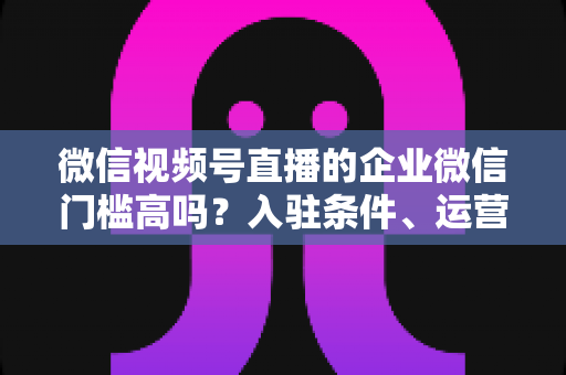 微信视频号直播的企业微信门槛高吗?入驻条件、运营攻略与实战全解析 微信视频号直播的企业微信门槛高吗?入驻条件、运营攻略与实战全解析