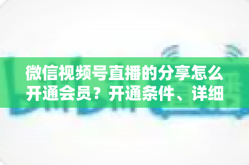 微信视频号直播的分享怎么开通会员?开通条件、详细步骤与运营技巧全解析 微信视频号直播的分享怎么开通会员?开通条件、详细步骤与运营技巧全解析