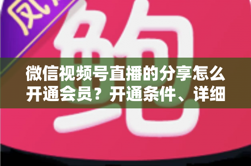 微信视频号直播的分享怎么开通会员?开通条件、详细步骤与运营技巧全解析 微信视频号直播的分享怎么开通会员?开通条件、详细步骤与运营技巧全解析