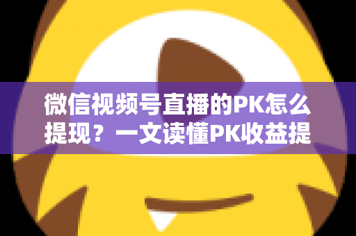 微信视频号直播的PK怎么提现？一文读懂PK收益提现全流程与实用技巧