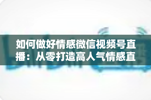 如何做好情感微信视频号直播:从零打造高人气情感直播间的全流程实战指南 如何做好情感微信视频号直播:从零打造高人气情感直播间的全流程实战指南