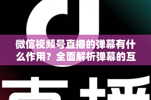 微信视频号直播的弹幕有什么作用？全面解析弹幕的互动价值与实战运营技巧