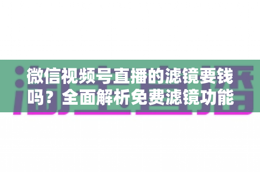 微信视频号直播的滤镜要钱吗？全面解析免费滤镜功能与实用使用指南