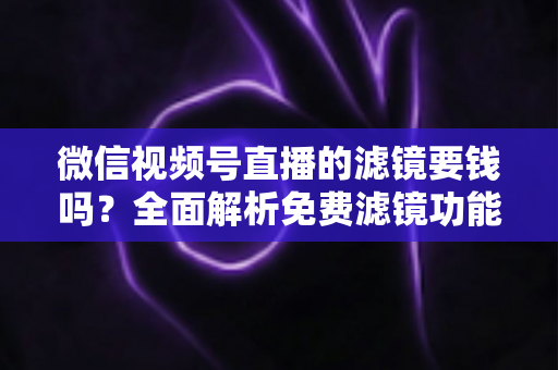 微信视频号直播的滤镜要钱吗？全面解析免费滤镜功能与实用使用指南