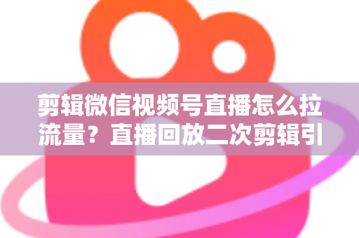 剪辑微信视频号直播怎么拉流量？直播回放二次剪辑引流涨粉实战全攻略
