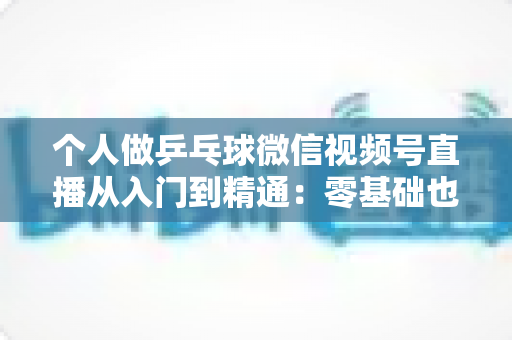 个人做乒乓球微信视频号直播从入门到精通:零基础也能打造高人气乒乓直播间的实战指南 个人做乒乓球微信视频号直播从入门到精通:零基础也能打造高人气乒乓直播间的实战指南