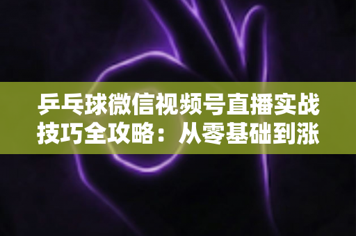 乒乓球微信视频号直播实战技巧全攻略：从零基础到涨粉变现的完整指南