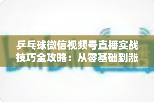 乒乓球微信视频号直播实战技巧全攻略：从零基础到涨粉变现的完整指南
