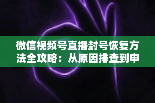微信视频号直播封号恢复方法全攻略：从原因排查到申诉解封的一站式指南