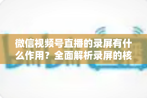 微信视频号直播的录屏有什么作用?全面解析录屏的核心价值与实用场景 微信视频号直播的录屏有什么作用?全面解析录屏的核心价值与实用场景
