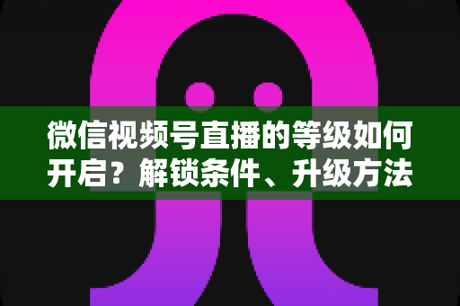 微信视频号直播的等级如何开启?解锁条件、升级方法与常见问题全解析 微信视频号直播的等级如何开启?解锁条件、升级方法与常见问题全解析