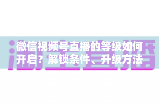 微信视频号直播的等级如何开启?解锁条件、升级方法与常见问题全解析 微信视频号直播的等级如何开启?解锁条件、升级方法与常见问题全解析