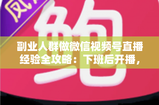 副业人群做微信视频号直播经验全攻略：下班后开播，从零到稳定变现的实战指南