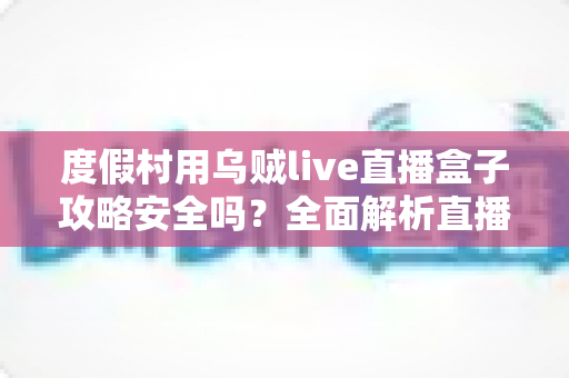 度假村用乌贼live直播盒子攻略安全吗？全面解析直播盒子在度假村场景的风险与合规使用指南