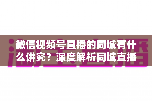 微信视频号直播的同城有什么讲究?深度解析同城直播的核心逻辑与实战运营指南 微信视频号直播的同城有什么讲究?深度解析同城直播的核心逻辑与实战运营指南
