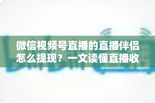 微信视频号直播的直播伴侣怎么提现？一文读懂直播收益提现全流程与避坑指南