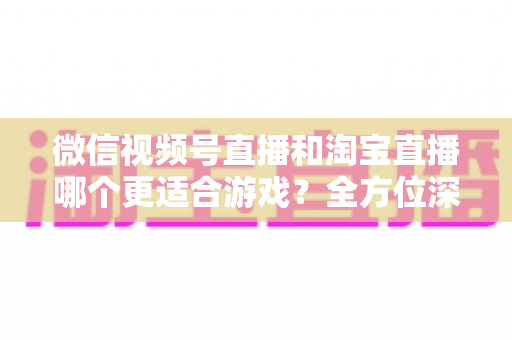 微信视频号直播和淘宝直播哪个更适合游戏？全方位深度对比与运营选择指南