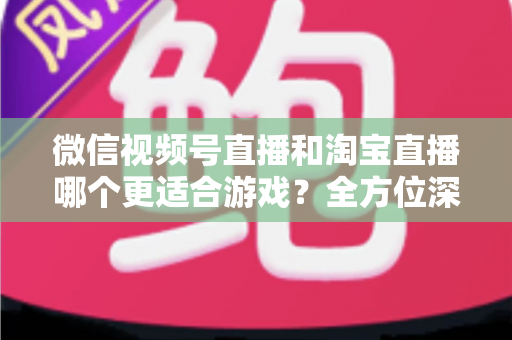 微信视频号直播和淘宝直播哪个更适合游戏？全方位深度对比与运营选择指南