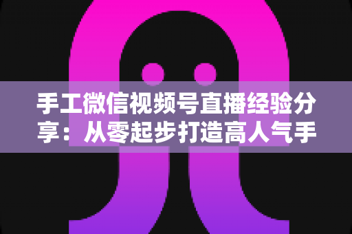 手工微信视频号直播经验分享：从零起步打造高人气手工直播间的实战指南