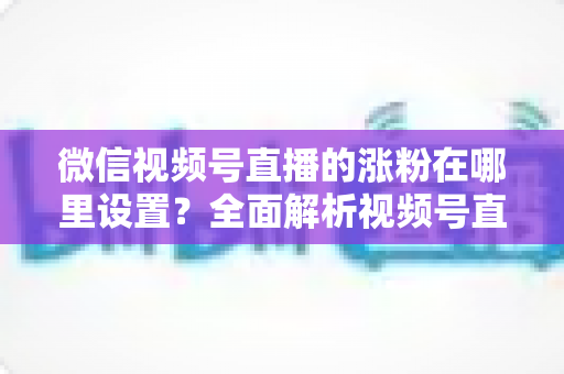 微信视频号直播的涨粉在哪里设置？全面解析视频号直播间涨粉功能的设置入口与实用涨粉技巧