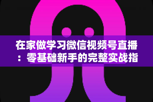 在家做学习微信视频号直播：零基础新手的完整实战指南