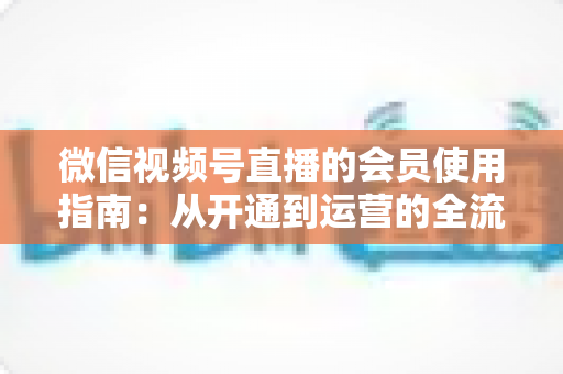 微信视频号直播的会员使用指南：从开通到运营的全流程详解