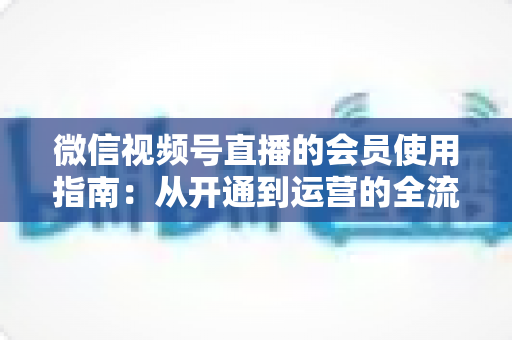 微信视频号直播的会员使用指南：从开通到运营的全流程详解