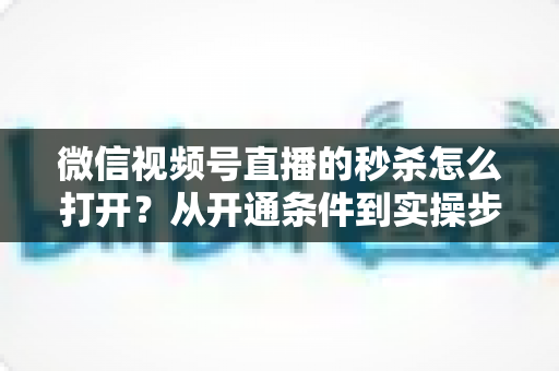 微信视频号直播的秒杀怎么打开？从开通条件到实操步骤的全流程指南