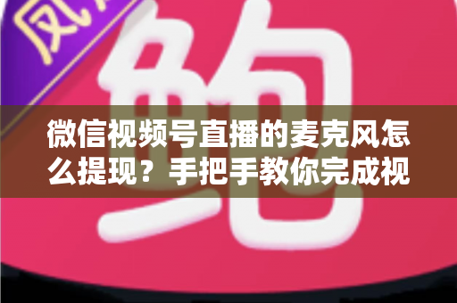 微信视频号直播的麦克风怎么提现？手把手教你完成视频号直播收益提现的完整实操指南