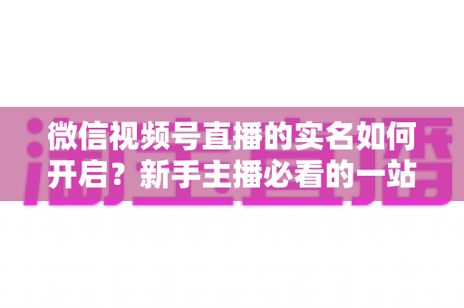 微信视频号直播的实名如何开启？新手主播必看的一站式实名认证开通全攻略