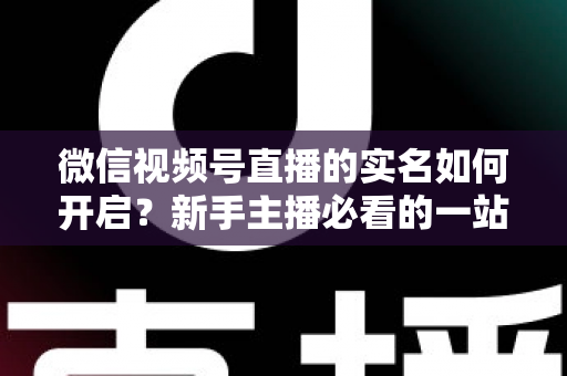 微信视频号直播的实名如何开启？新手主播必看的一站式实名认证开通全攻略