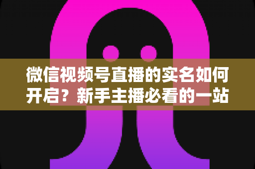 微信视频号直播的实名如何开启？新手主播必看的一站式实名认证开通全攻略