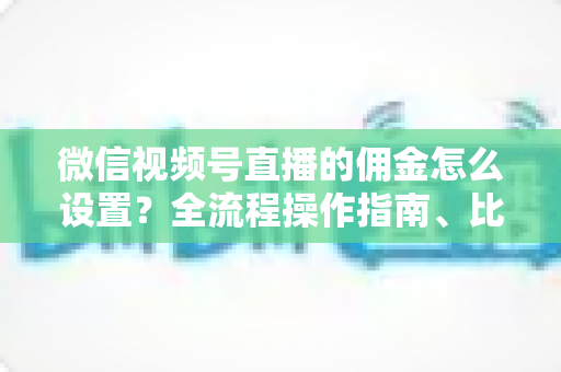 微信视频号直播的佣金怎么设置？全流程操作指南、比例策略与结算规则一次讲透
