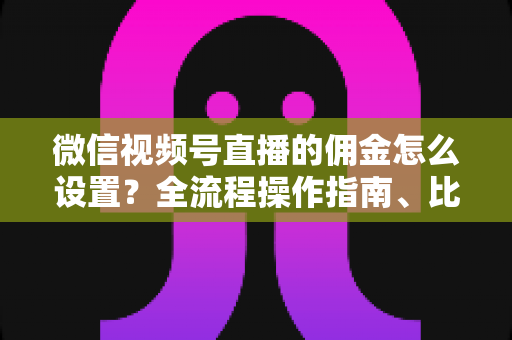 微信视频号直播的佣金怎么设置？全流程操作指南、比例策略与结算规则一次讲透