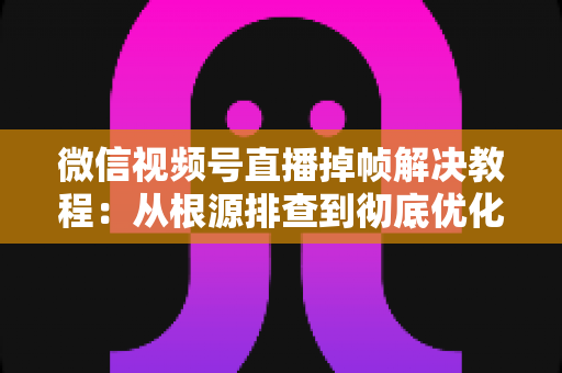 微信视频号直播掉帧解决教程：从根源排查到彻底优化，让直播画面丝滑流畅的实用指南
