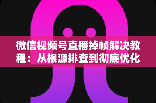微信视频号直播掉帧解决教程：从根源排查到彻底优化，让直播画面丝滑流畅的实用指南