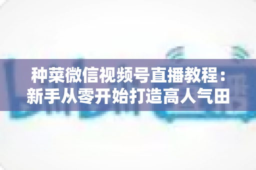 种菜微信视频号直播教程：新手从零开始打造高人气田园直播间的完整指南