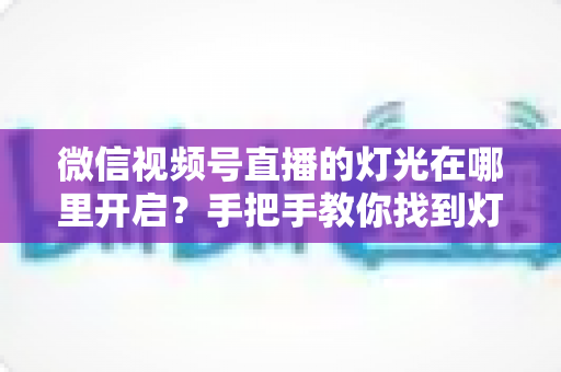 微信视频号直播的灯光在哪里开启？手把手教你找到灯光设置并打造高清明亮的直播间