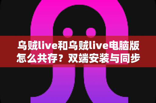 乌贼live和乌贼live电脑版怎么共存?双端安装与同步使用全攻略一文搞定 乌贼live和乌贼live电脑版怎么共存?双端安装与同步使用全攻略一文搞定