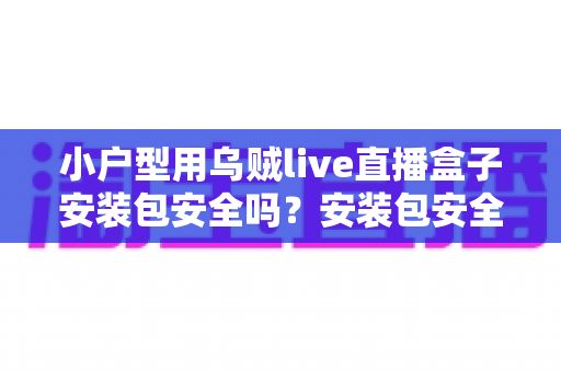小户型用乌贼live直播盒子安装包安全吗?安装包安全性深度解析与避坑实用指南 小户型用乌贼live直播盒子安装包安全吗?安装包安全性深度解析与避坑实用指南