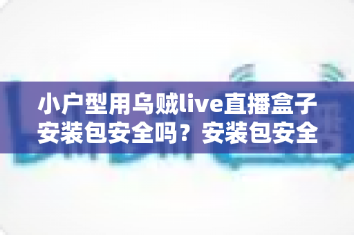 小户型用乌贼live直播盒子安装包安全吗？安装包安全性深度解析与避坑实用指南