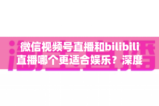 微信视频号直播和bilibili直播哪个更适合娱乐？深度对比解析两大平台的娱乐体验差异，帮你选出最适合自己的直播平台