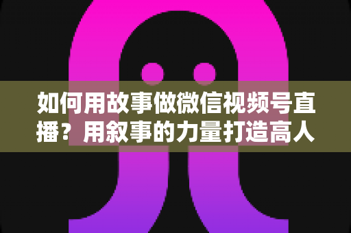 如何用故事做微信视频号直播？用叙事的力量打造高人气直播间的完整实战指南