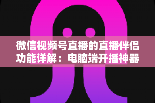 微信视频号直播的直播伴侣功能详解:电脑端开播神器,从入门到精通的完整指南 微信视频号直播的直播伴侣功能详解:电脑端开播神器,从入门到精通的完整指南